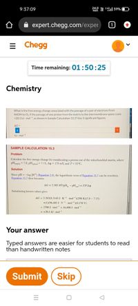 9:37:09
24.0 YA :49|39%
expert.chegg.com/exper
= Chegg
Time remaining: 01:50:25
Chemistry
What is the free energy change associated with the passage of a pair of electrons from
NADH to Oz if the passage of one proton from the matrix to the intermembrane space costs
+20.1 kJ mol-1 as shown in Sample Calculation 15.3? Use 3 significant figures.
AG=
kJ mol-1
SAMPLE CALCULATION 15,3
Problem
Calculate the free energy change for translocating a proton out of the mitochondrial matrix, where
pHmatriy = 7.8, pHtrol = 7.15, Ay = 170 mV, and T= 25°C.
Solution
Since pH = -log (H (Equation 2.4), the logarithmic term of Equation 15.7 can be rewritten.
Equation 15.7 then becomes
AG = 2.303 RT(pH - pH) + ZFAy
Substituting known values gives
AG = 2.303(8.3145 J K-- mol-)(298 K)(7.8 - 7.15)
+(1)(96,485 J- v-. mol(0.170 V)
= 3700 J- mol- + 16,400 J- mol-
= +20.1 kJ mol
Your answer
Typed answers are easier for students to read
than handwritten notes
Submit
Skip
