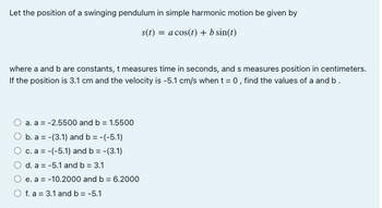 Let the position of a swinging pendulum in simple harmonic motion be given by
s(t) = a cos(t) + b sin(t)
where a and b are constants, t measures time in seconds, and s measures position in centimeters.
If the position is 3.1 cm and the velocity is -5.1 cm/s when t = 0, find the values of a and b.
a. a = -2.5500 and b = 1.5500
O b. a = -(3.1) and b = -(-5.1)
c. a = -(-5.1) and b = -(3.1)
d. a = -5.1 and b = 3.1
e. a = -10.2000 and b = 6.2000
O f. a 3.1 and b = -5.1
=