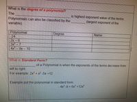 What is the degree of a polynomial?
The
is highest exponent value of the terms.
Polynomials can also be classified by the
variable).
(largest exponent of the
Polynomial
-24
2x- 8
3x- 7
4x 9x- 10
Degree
Name
What is Standard Form?
of a Polynomial is when the exponents of the terms decrease from
left to right.
For example 2x + x² -5x +12
Example put the polynomial in standard form:
4x2 -9 + 6x +12x
