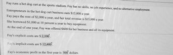 Fay runs a hot dog cart at the sports stadium. Fay has no skills, no job experience, and no alternative employment.
Entrepreneurs in the hot dog cart business earn $12,000 a year.
Fay pays the rent of $2,000 a year, and her total revenue is $15,000 a year.
She borrowed $1,000 at 10 percent a year to buy equipment.
At the end of one year, Fay was offered $600 for her business and all its equipment.
Fay's explicit costs are $2,100.
Fay's implicit costs are $ 12,400.
Fay's economic profit in the first year is 500 dollars.