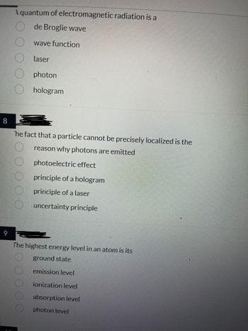 8
9
10
A quantum of electromagnetic radiation is a
de Broglie wave
wave function
laser
photon
hologram
he fact that a particle cannot be precisely localized is the
reason why photons are emitted
photoelectric effect
principle of a hologram
principle of a laser
uncertainty principle
The highest energy level in an atom is its
ground state
emission level
ionization level
absorption level
photon level