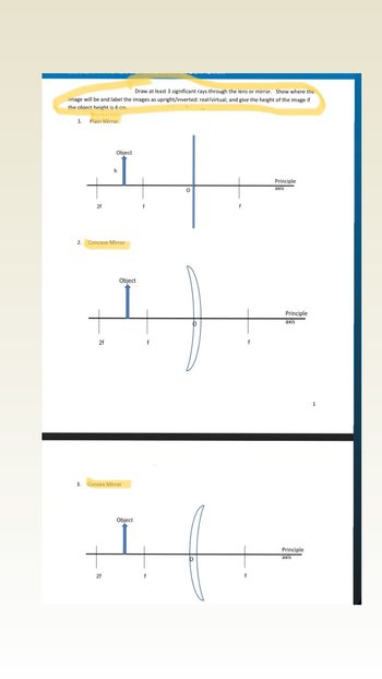 Draw at least 3 significant rays through the lens or mirror. Show where the
image will be and label the images as upright/inverted: real/virtual; and give the height of the image if
the object height is 4 cm.
1.
2.
Plain Mirror.
2f
2f
Object
Concave Mirror
h
2f
Object
3. Convex Mirror
Object
f
f
O
f
f
f
Principle
axis
Principle
axis
Principle
axis
1