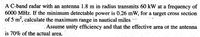 A C-band radar with an antenna 1.8 m in radius transmits 60 kW at a frequency of
6000 MHz. If the minimum detectable power is 0.26 mW, for a target cross section
of 5 m2, calculate the maximum range in nautical miles --
Assume unity efficiency and that the effective area of the antenna
is 70% of the actual area.
