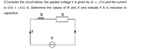 3.Consider the circuit below, the applied voltage V is given by (0 + j10) and the current
is (0.8 + j 0.6) A. Determine the values of R and X and indicate if X is inductive or
сарacitive.
R
V
