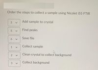 Order the steps to collect a sample using Nicolet iS5 FTIR
Add sample to crystal
3
Find peaks
Save file
Collect sample
1
Clean crystal to collect background
Collect background
>
>
>
>
6
