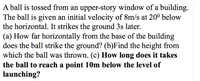 A ball is tossed from an upper-story window of a building.
The ball is given an initial velocity of 8m/s at 20º below
the horizontal. It strikes the ground 3s later.
(a) How far horizontally from the base of the building
does the ball strike the ground? (b)Find the height from
which the ball was thrown. (c) How long does it takes
the ball to reach a point 10m below the level of
launching?
