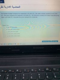 المحاسبة الادارية نظر
The flexible-budget variance for materials is $5,000 (U). The sales-volume variance is $13,000
(U). The price variance for material is $31000 (F). The efficiency variance for direct manufacturing
labor is $7,000 (F). Calculate the price variance for materials
Select one:
a. $6,000 favorable
b. $36,000 unfavorable
C. $36,000 favorable
d. $35,000 unfavorable
e. $13,000 unfavorable
Previous page
Next page
29°C ao
lenovo
OX
F8
F9
F6
F7
F4
F5
F2
F3
&
%23
$4
7
8.
3
4
« CO
