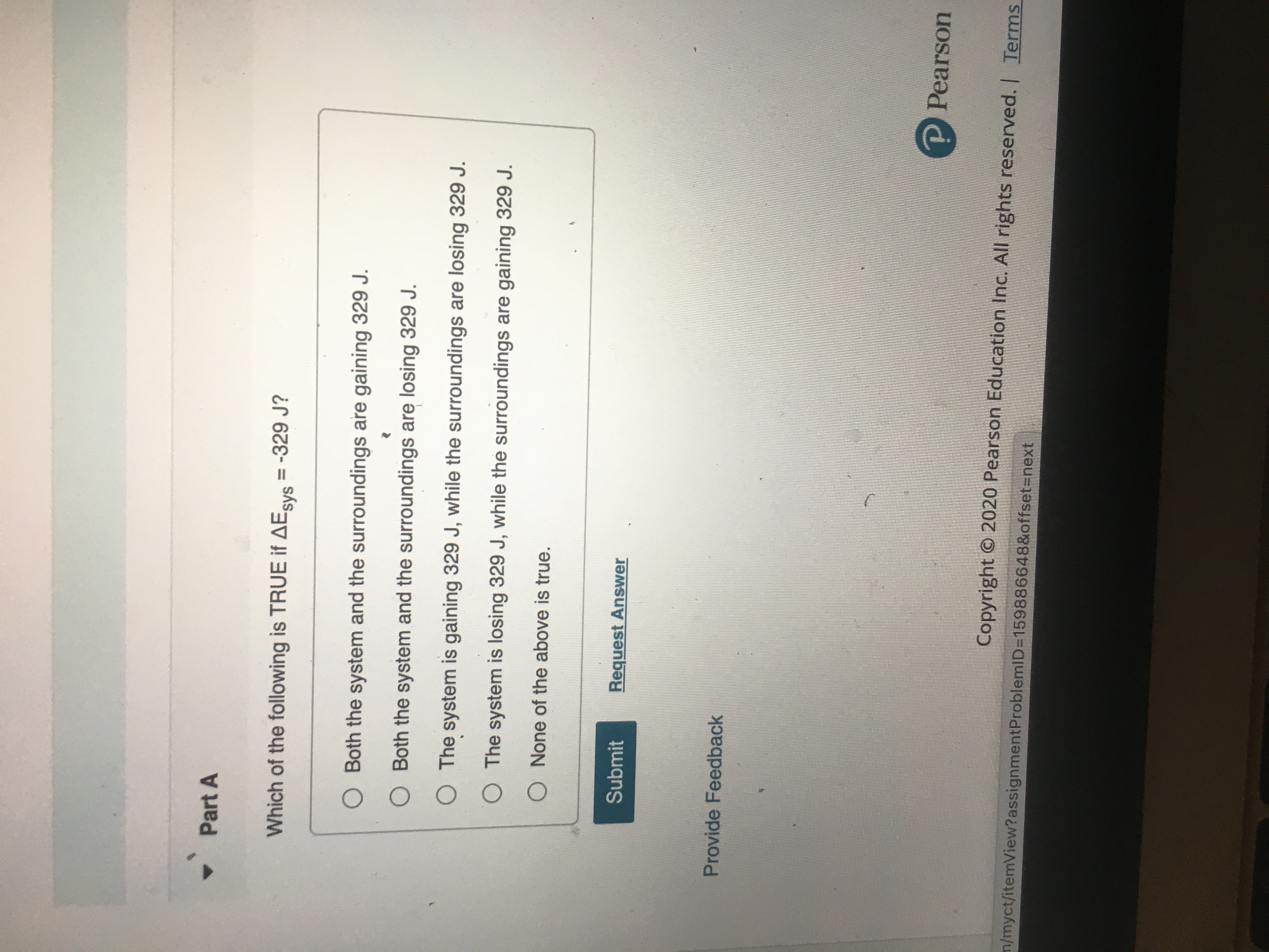 Which of the following is TRUE if AEsys = -329 J?
%3D
O Both the system and the surroundings are gaining 329 J.
O Both the system and the surroundings are losing 329 J.
O The system is gaining 329 J, while the surroundings are losing 329 J.
O The system is losing 329 J, while the surroundings are gaining 329 J.
O None of the above is true.
