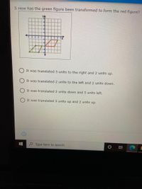 3. How has the green figure been transformed to form the red figure?
It was translated 5 units to the right and 2 units up.
It was translated 2 units to the left and 2 units down.
It was translated 2 units down and 5 units left.
It was translated 5 units up and 2 units up.
P Type here to search
