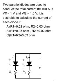 Two parallel diodes are used to
conduct the total current If= 100 A. If
Vf1= 1 V and Vf2 = 1.5 V. It is
%3D
desirable to calculate the current of
each diode if:
A)R1=0.02 ohm, R2=0.03 ohm
B)R1=0.03 ohm , R2 =0.02 ohm
C)R1=R2=0.03 ohm
i
+
V2
R,
R,
