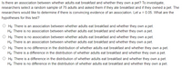 Is there an association between whether adults eat breakfast and whether they own a pet? To investigate,
researchers select a random sample of 75 adults and asked them if they ate breakfast and if they owned a pet. The
researchers would like to determine if there is convincing evidence of an association. Let a = 0.05. What are the
hypotheses for this test?
O Họ: There is an association between whether adults eat breakfast and whether they own a pet.
Hạ: There is no association between whether adults eat breakfast and whether they own a pet.
O Ho: There is no association between whether adults eat breakfast and whether they own a pet.
Hạ: There is an association between whether adults eat breakfast and whether they own a pet.
O Họ: There is no difference in the distribution of whether adults eat breakfast and whether they own a pet.
Hạ: There is a difference in the distribution of whether adults eat breakfast and whether they own a pet.
O Ho: There is a difference in the distribution of whether adults eat breakfast and whether they own a pet.
Hạ: There is no difference in the distribution of whether adults eat breakfast and whether they own a pet.
