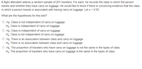 A flight attendant selects a random sample of 201 travelers. For each, he records the class in which the person
travels and whether they have carry-on luggage. He would like to know if there is convincing evidence that the class
in which a person travels is associated with having carry-on luggage. Let a = 0.05.
What are the hypotheses for this test?
O Ho: Class is not independent of carry-on luggage.
Hg: Class is independent of carry-on luggage.
O Họ: Class is independent of carry-on luggage.
Hg: Class is not independent of carry-on luggage.
O Họ: There is an association between class and carry-on luggage.
Hạ: There is no association between class and carry-on luggage.
O Ho: The proportion of travelers who have carry-on luggage is not the same in the types of class.
Hg: The proportion of travelers who have carry-on luggage is the same in the types of class.
