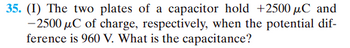 ### Problem 35: Capacitor Charge and Capacitance

The two plates of a capacitor hold charges of +2500 μC and -2500 μC, respectively, when the potential difference between them is 960 V. The question asks to determine the capacitance of the capacitor.

### Solution:

To find the capacitance \( C \) of the capacitor, use the formula:
\[ C = \frac{Q}{V} \]

Where:
- \( Q \) is the charge on one of the plates (since the charge on the plates is equal and opposite, we can use the magnitude of the charge),
- \( V \) is the potential difference between the plates.

Given data:
- \( |Q| = 2500 \, \mu C = 2500 \times 10^{-6} \, C \)
- \( V = 960 \, V \)

Substitute the known values into the capacitance formula:

\[ C = \frac{2500 \times 10^{-6} \, C}{960 \, V} \]

Calculate the capacitance:

\[ C = \frac{2500 \times 10^{-6}}{960} \, F \]

\[ C \approx 2.60 \times 10^{-6} \, F \]

So, the capacitance \( C \) is approximately 2.60 μF (microfarads).