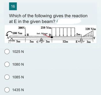 16
Which of the following gives the reaction
at E in the given beam? (
300N?
210 N/m
100 Nm
TITTT 5m
1025 N
1080 N
1085 N
O 1435 N
B
int. hinge
D
5m C777 3m
12m
2m-
120 N/m
ETTET 3m
F