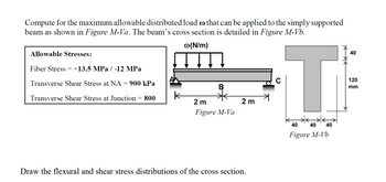 Compute for the maximum allowable distributed load o that can be applied to the simply supported
beam as shown in Figure M-Va. The beam's cross section is detailed in Figure M-Vb.
@(N/m)
Allowable Stresses:
Fiber Stress = +13.5 MPa / -12 MPa
Transverse Shear Stress at NA = 900 kPa
Transverse Shear Stress at Junction 800
2 m
Figure M-Va
2 m
Draw the flexural and shear stress distributions of the cross section.
T
40
40 40
Figure M-Vb
40
120
mm