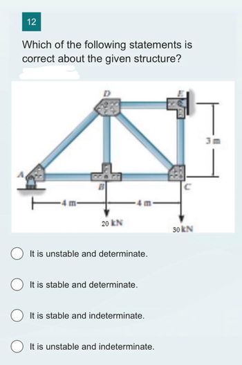 12
Which of the following statements is
correct about the given structure?
4 m-
B
20 KN
4 m
It is unstable and determinate.
It is stable and determinate.
O It is stable and indeterminate.
It is unstable and indeterminate.
C
30 kN