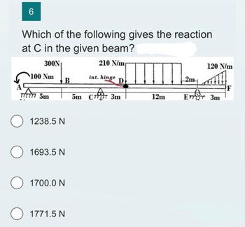 6
Which of the following gives the reaction
at C in the given beam?
300N
210 N/m
A
100 Nm
TITT 5m
B
O 1238.5 N
1693.5 N
1700.0 N
O 1771.5 N
int. hinge
D
5m CT 3m
12m
2m+
120 N/m
ETT 3m
F