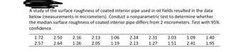 A study of the surface roughness of coated interior pipe used in oil fields resulted in the data
below (measurements in micrometers). Conduct a nonparametric test to determine whether
the median surface roughness of coated interior pipe differs from 2 micrometers. Test with 95%
confidence.
1.72 2.50 2.16
2.57
2.64
1.26
2.13
2.05
1.06
1.19
2.24 2.31
2.13
1.27
2.03
1.51
1.09
2.41
1.40
1.95