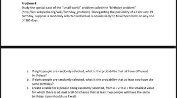 Problem 4
Study the special case of the "small world" problem called the "birthday problem"
(http://en.wikipedia.org/wiki/Birthday_problem). Disregarding the possibility of a February 29
birthday, suppose a randomly selected individual is equally likely to have been born on any one
of 365 days.
a. If eight people are randomly selected, what is the probability that all have different
birthdays?
b.
If eight people are randomly selected, what is the probability that at least two have the
same birthday?
c.
Create a table for k people being randomly selected, from k = 2 to k = the smallest value
for which there is at least a 50-50 chance that at least two people will have the same
birthday. (you should use Excel)