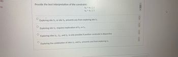 nts
ns
Provide the best interpretation of the constraint:
O
X3 + X5 ≤ 1
X₁ + X5 ≤ 1
Exploring site S3 or site S4 prevents you from exploring site S5
O
Exploring site S3 requires exploration of S4 or S5
Exploring sites S3, S4, and S5 is only possible if another constraint is disjunctive
Exploring the combination of sites S3 and S4 prevents you from exploring S
▸
4