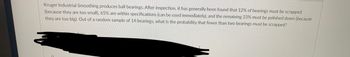 Kruger Industrial Smoothing produces ball bearings. After inspection, it has generally been found that 12% of bearings must be scrapped
(because they are too small), 65% are within specifications (can be used immediately), and the remaining 23% must be polished down (because
they are too big). Out of a random sample of 14 bearings, what is the probability that fewer than two bearings must be scrapped?