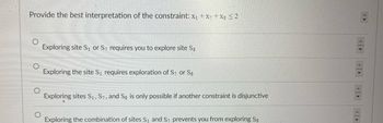 Provide the best interpretation of the constraint: x1 + x7 + x8 ≤2
Exploring site S₁ or S7 requires you to explore site Sg
Exploring the site S₁ requires exploration of S7 or Sg
Exploring sites S1, S7, and Sg is only possible if another constraint is disjunctive
Exploring the combination of sites S₁ and S7 prevents you from exploring Ss