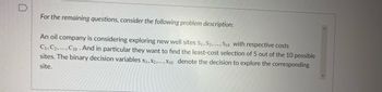 D
For the remaining questions, consider the following problem description:
An oil company is considering exploring new well sites S1, S2, ..., S10 with respective costs
C1, C2, C10 And in particular they want to find the least-cost selection of 5 out of the 10 possible
sites. The binary decision variables X1, X2, X10 denote the decision to explore the corresponding
site.