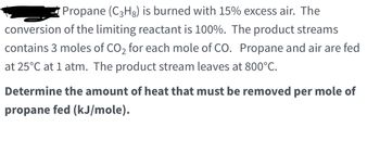 **Propane (C₃H₈) Combustion Problem**

**Problem Statement:**
Propane (C₃H₈) is burned with 15% excess air. The conversion of the limiting reactant is 100%. The product streams contain 3 moles of CO₂ for each mole of CO. Propane and air are fed at 25°C at 1 atm. The product stream leaves at 800°C.

**Objective:**
Determine the amount of heat that must be removed per mole of propane fed (kJ/mole).

---

In this problem, we are analyzing the combustion of propane with excess air and determining the amount of heat that needs to be removed. The given conditions are:

1. **Combustion Reaction:** Propane (C₃H₈) is the fuel being burned.
2. **Excess Air:** 15% more air than the stoichiometric requirement.
3. **Complete Conversion:** The limiting reactant (propane) is converted completely.
4. **Product Stream Composition:** The molar ratio of CO₂ to CO is 3:1.
5. **Feed Conditions:** Propane and air are fed at 25°C and 1 atm.
6. **Product Conditions:** The product stream exits at 800°C.

---

To solve this problem, we need to:

1. **Write the balanced combustion reaction.**
2. **Calculate the stoichiometric air required.**
3. **Determine the heat of reaction.**
4. **Calculate the specific heat capacities of the products.**
5. **Compute the energy balance considering the temperature change from 25°C to 800°C.**
6. **Find the heat removed per mole of propane.**
