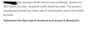 ### Problem Statement:

Two aqueous NaOH streams are combined. Stream A is 26% NaOH by mole. Stream B is 69% NaOH by mole. The product (combined) stream has a flow rate of 125 lbmole/h and is 57% NaOH by mole.

**Objective:** 
Determine the flow rate of stream A and stream B (lbmole/h).

### Explanation:

To solve this problem, you need to set up a material balance equation for the NaOH components and the total flow rate. Follow these steps:

1. **Define Variables:**
   - Let \( F_A \) be the flow rate of Stream A (in lbmole/h).
   - Let \( F_B \) be the flow rate of Stream B (in lbmole/h).

2. **Given Information:**
   - Stream A: 26% NaOH by mole (\( x_A = 0.26 \))
   - Stream B: 69% NaOH by mole (\( x_B = 0.69 \))
   - Combined Stream: 125 lbmole/h, 57% NaOH by mole (\( x_C = 0.57 \))

3. **Total Flow Rate Balance:**
   \[
   F_A + F_B = 125 \ \text{lbmole/h}
   \]

4. **NaOH Component Balance:**
   \[
   0.26 F_A + 0.69 F_B = 0.57 \times 125
   \]

5. **Solving the Equations:**
   From the NaOH balance equation:
   \[
   0.26 F_A + 0.69 F_B = 71.25
   \]

   Using the total flow rate balance:
   \[
   F_A + F_B = 125
   \]

   You can use these two equations to solve for \( F_A \) and \( F_B \).

### Solution:
This section can be used to show the detailed mathematical steps for solving the equations to find \( F_A \) and \( F_B \). 

**Step-by-Step Solution:**

1. Isolate \( F_B \) from the total flow rate balance equation:
   \[
   F_B = 125 - F_A
   \]

2. Substitute \( F_B \) in the NaOH component balance equation:
   \[
  