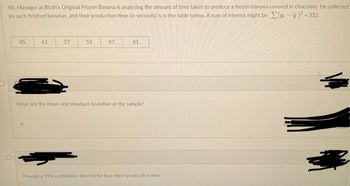 Mr. Manager at Bluth’s Original Frozen Banana is analyzing the amount of time taken to produce a frozen banana covered in chocolate. He collected six such finished bananas, and their production time (in seconds) is in the table below. A sum of interest might be \(\sum (y_i - \bar{y})^2 = 352\).

| 45 | 61 | 37 | 51 | 47 | 41 |

---

1. **What are the mean and standard deviation of the sample?**

2. **Provide a 95% confidence interval for true mean production time.**

---

*Note: Certain sections have been obscured.*