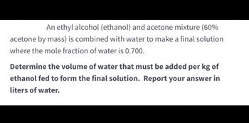 An ethyl alcohol (ethanol) and acetone mixture (60%
acetone by mass) is combined with water to make a final solution
where the mole fraction of water is 0.700.
Determine the volume of water that must be added per kg of
ethanol fed to form the final solution. Report your answer in
liters of water.