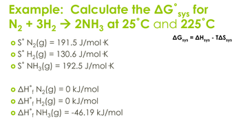 sys
Example: Calculate the AG˚ve for
N₂+ 3H2 → 2NH3 at 25°C and 225°C
S° N2(g) 191.5 J/mol K
=
S° H2(g) = 130.6 J/mol K
=
S° NH3(g) 192.5 J/mol K
o AH, N2(g) = 0 kJ/mol
• AH H2(g) = 0 kJ/mol
• AH NH3(g) = -46.19 kJ/mol
=
AG sys AH sys - TAS sys