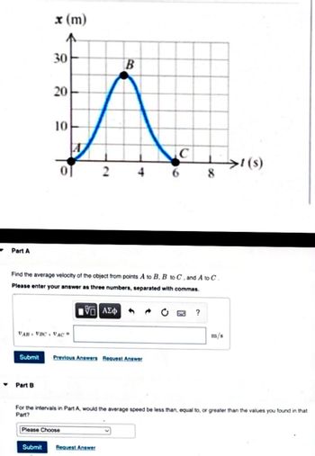 ▼
x (m)
30
20
10
0
B
>!(s)
4
2
6 8
Part A
Find the average velocity of the object from points A to B, B to C, and A to C.
Please enter your answer as three numbers, separated with commas.
15] ΑΣΦ
?
VAB VBC, VAC =
m/s
Submit Previous Answers Request Answer
Part B
For the intervals in Part A, would the average speed be less than, equal to, or greater than the values you found in that
Part?
Please Choose
Submit Request Answer