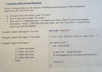 1. (Functions with Loop and Branches)
Write a C program that uses the function, PrintShampoo Instructions(), with int parameter
numCycles, and void return type.
If numCycles is less than 1, print "Too few.".
Else If more than 4, print "Too many.".
Else, print "N: Lather and rinse." for numCycles times, where N is the cycle number,
followed by "Done.". End with a new line. [hint: use "for" loop from 1 to numCycles
times to get desired display]
Example output with input 0: Too few
Example output with input 5: Too many
Example output with input 4:
1: Lather and rinse.
2: Lather and rinse.
3: Lather and rinse.
4: Lather and rinse.
Done.
#include <stdio.h>
/* Your user-defined function goes here */
int main(void) {
int user Cycles;
scanf("%d", &userCycles);
PrintShampoo Instructions (user Cycles);
return 0;
}