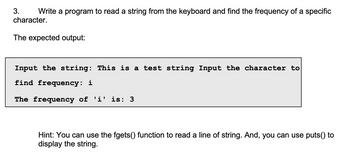 3.
Write a program to read a string from the keyboard and find the frequency of a specific
character.
The expected output:
Input the string: This is a test string Input the character to
find frequency: i
The frequency of 'i' is: 3
Hint: You can use the fgets() function to read a line of string. And, you can use puts() to
display the string.