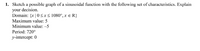 1. Sketch a possible graph of a sinusoidal function with the following set of characteristics. Explain
your decision.
Domain: {x |0<x s 1080°, x e R}
Maximum value: 5
Minimum value: -5
Period: 720°
y-intercept: 0
