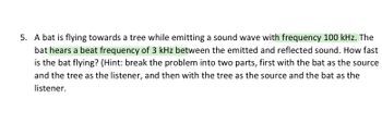 5. A bat is flying towards a tree while emitting a sound wave with frequency 100 kHz. The
bat hears a beat frequency of 3 kHz between the emitted and reflected sound. How fast
is the bat flying? (Hint: break the problem into two parts, first with the bat as the source
and the tree as the listener, and then with the tree as the source and the bat as the
listener.