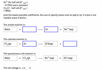 Sn2+ Sn half cell (E° red =
-0.140V) and a standard
C12 C1 half cell (E° red =
1.360V).
(Use the lowest possible coefficients. Be sure to specify states such as (aq) or (s). If a box is not
needed, leave it blank.)
The anode reaction is:
Sn(s)
+
The cathode reaction is:
Cl2(g)
+
2e-
The spontaneous cell reaction is:
Sn(s)
+ Cl2(g)
The cell voltage is 2.76 V.
2e
+
Sn2+(aq)
2Cl(aq)
+
Sn2+(aq)
+ 2C1-(aq)