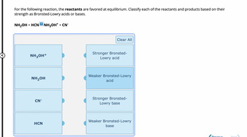 For the following reaction, the reactants are favored at equilibrium. Classify each of the reactants and products based on their
strength as Bronsted-Lowry acids or bases.
NH₂OH + HCN2NH₂OH+ + CN*
NH3OH+
NH₂OH
CN
HCN
Clear All
Stronger Bronsted-
Lowry acid
Weaker Bronsted-Lowry
acid
Stronger Bronsted-
Lowry base
Weaker Bronsted-Lowry
base
Previous
Next