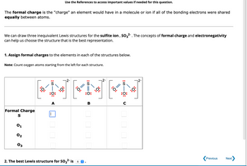 The content discusses the concept of formal charge in chemistry, emphasizing its role in understanding bonding in molecules or ions. Specifically, it addresses the formal charge as the hypothetical charge an element would have if bonding electrons were shared equally.

### Explanation:

We are considering the sulfite ion, \( \text{SO}_3^{2-} \). The discussion focuses on using formal charge and electronegativity to determine the most accurate Lewis structure representation.

**Task: Assign Formal Charges**

1. **Objective:** Assign formal charges to the elements in the given Lewis structures.
2. **Instructions:** Count oxygen atoms starting from the left for each structure.

### Diagram Description:

There are three structures labeled A, B, and C.

- **Structure A:** 
  - Central sulfur (S) atom is bonded to three oxygen (O) atoms. Double bonds and lone pairs are depicted.
- **Structure B and C:** 
  - Similar layout with variation in double bonds and lone pairs, affecting formal charge distribution.

**Table for Formal Charges:**

This section provides a systematic way to specify formal charges for sulfur (S) and each oxygen atom (\( O_1, O_2, O_3 \)) in structures A, B, and C.

### Selection:

2. **Result:** Determination of the best Lewis structure for \( \text{SO}_3^{2-} \) which is indicated by selecting one of the options (A, B, or C).

This educational content helps students practice calculating formal charges and applying theoretical principles to practical scenarios in molecular chemistry.