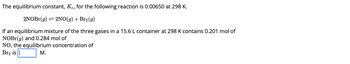 The equilibrium constant, Kc, for the following reaction is 0.00650 at 298 K.
2NOBr(g) ⇒ 2NO(g) + Br₂ (g)
If an equilibrium mixture of the three gases in a 15.6 L container at 298 K contains 0.201 mol of
NOBr(g) and 0.284 mol of
NO, the equilibrium concentration of
Br₂ is |
M.