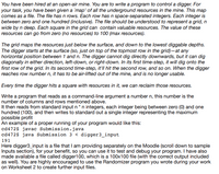 You have been hired at an open-air mine. You are to write a program to control a digger. For
your task, you have been given a `map' of all the underground resources in the mine. This map
comes as a file. The file has n rows. Each row has n space-separated integers. Each integer is
between zero and one hundred (inclusive). The file should be understood to represent a grid, n
wide by n deep. Each square in the grid can contain valuable resources. The value of these
resources can go from zero (no resources) to 100 (max resources).
The grid maps the resources just below the surface, and down to the lowest diggable depths.
The digger starts at the surface (so, just on top of the topmost row in the grid)-at any
horizontal position between 1 and n. The digger cannot dig directly downwards, but it can dig
diagonally in either direction, left-down, or right-down. In its first time-step, it will dig onto the
first row of the grid. In its second time-step, it'll hit the second row, and so on. When the digger
reaches row number n, it has to be air-lifted out of the mine, and is no longer usable.
Every time the digger hits a square with resources in it, we can reclaim those resources.
Write a program that reads as a command-line argument a number n, this number is the
number of columns and rows mentioned above.
It then reads from standard input n * n integers, each integer being between zero (0) and one
hundred (100), and then writes to standard out a single integer representing the maximum
possible profit
An example of a proper running of your program would like this:
cd472$ javac Submission.java
cd472$ java Submission 3 < digger3_input
191
Here digger3_input is a file that I am providing separately on the Moodle (scroll down to sample
Inputs section), for your benefit, so you can use it to test and debug your program. I have also
made available a file called digger100, which is a 100x100 file (with the correct output included
as well). You are highly encouraged to use the Randomizer program you wrote during your work
on Worksheet 2 to create further input files.
