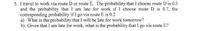 5. I travel to work via route D or route E. The probability that I choose route D is 0.3
and the probability that I am late for work if I choose route D is 0.7, the
corresponding probability if I go via route E is 0.2
a) What is the probability that I will be late for work tomorrow?
b) Given that I am late for work, what is the probability that I go via route E?
