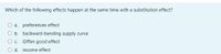 Which of the following effects happen at the same time with a substitution effect?
a. preferences effect
O b. backward-bending supply curve
O c. Giffen good effect
d. income effect
