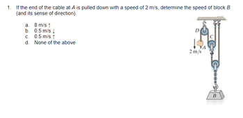 1. If the end of the cable at A is pulled down with a speed of 2 m/s, determine the speed of block B
(and its sense of direction).
a.
b.
8 m/s ↑
0.5 m/s ↓
c. 0.5 m/s ↑
d.
None of the above
D
2 m/s
CECCS