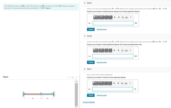 The C83400-red-brass rod AB and 2014-T6-aluminum rod BC are joined at the collar B and fixed connected at
their ends. The cross-sectional area of each member is 1.75 in². (Figure 1)
Figure
3 ft
-20
< 1 of 1 >
Part A
If there is no load in the members when T₁ = 50°F, determine the average normal stress in the member AB when T₂ = 120°F.
Express your answer in kilopounds per aquare Inch to three significant figures.
obr=
Submit
▾ Part B
onl=
Submit
▾ Part C
If there is no load in the members when T = 50°F, determine the average normal stress in the member BC when T₂ = 120°F.
Express your answer to three significant figures and include the appropriate units.
VO
V Azp
SB=
Submit
Request Answer
[VO AZO
hap
Request Answer
Also, how far will the collar be displaced?
Express your answer in Inches to three significant figures.
Provide Feedback
V Azp
^ A Ć IM ?
Request Answer
O I ?
ksi
?
ksi
in.