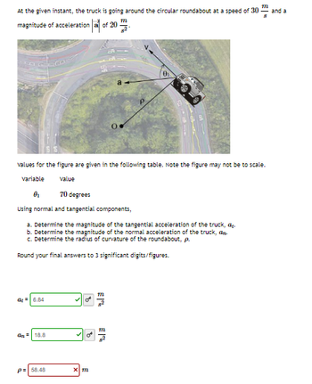 M
At the given instant, the truck is going around the circular roundabout at a speed of 30 and a
8
magnitude of acceleration a of 20
values for the figure are given in the following table. Note the figure may not be to scale.
Variable
value
0₂
70 degrees
Using normal and tangential components,
a. Determine the magnitude of the tangential acceleration of the truck, ₂.
b. Determine the magnitude of the normal acceleration of the truck, an
c. Determine the radius of curvature of the roundabout, p.
Round your final answers to 3 significant digits/figures.
a=6.84
an 18.8
P= 58.48
B
3
ap
x m
M