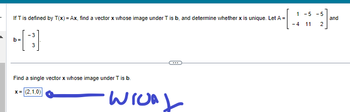 If T is defined by T(x) = Ax, find a vector x whose image under T is b, and determine whether x is unique. Let A
-3
[4]
b=
3
Find a single vector x whose image under T is b.
x=(2,1,0)
WIUA
1
-4
-5 -5
-]-
2
11
and