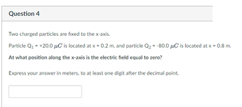 Question 4
Two charged particles are fixed to the x-axis.
Particle Q₁ = +20.0 μC is located at x = 0.2 m, and particle Q₂ = -80.0 μC is located at x = 0.8 m.
At what position along the x-axis is the electric field equal to zero?
Express your answer in meters, to at least one digit after the decimal point.