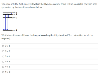 Consider only the first 4 energy levels in the Hydrogen Atom. There will be 6 possible emission lines
generated by the transitions shown below.
O 2 to 1
Which transition would have the longest wavelength of light emitted? (no calculation should be
required)
3 to 2
O 3 to 1
O4 to 3
O 4 to 1
n = 4
n = 3
n=2
O4 to 2
n=1